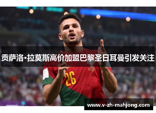 贡萨洛·拉莫斯高价加盟巴黎圣日耳曼引发关注 贡萨洛·拉莫斯高价加盟巴黎圣日耳曼引发关注