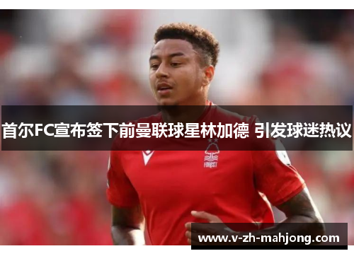 首尔FC宣布签下前曼联球星林加德 引发球迷热议