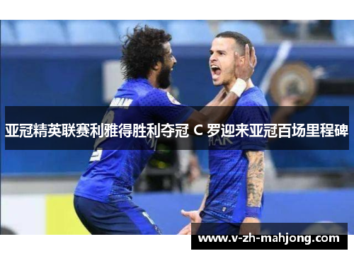 亚冠精英联赛利雅得胜利夺冠 C 罗迎来亚冠百场里程碑