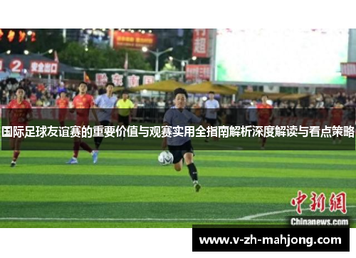 国际足球友谊赛的重要价值与观赛实用全指南解析深度解读与看点策略 国际足球友谊赛的重要价值与观赛实用全指南解析深度解读与看点策略